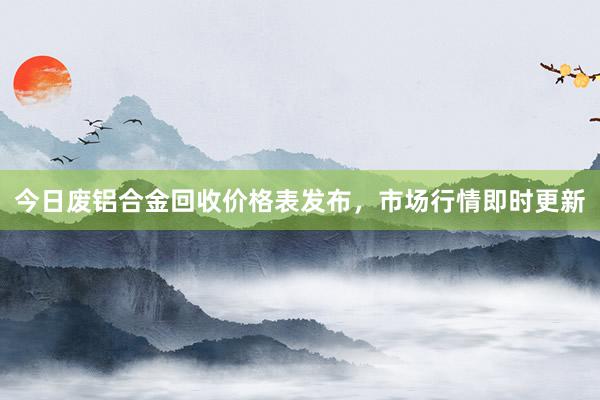 今日废铝合金回收价格表发布，市场行情即时更新