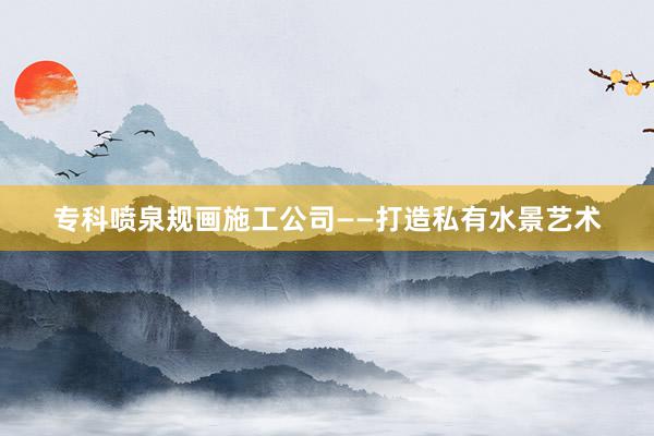 专科喷泉规画施工公司——打造私有水景艺术